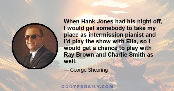 When Hank Jones had his night off, I would get somebody to take my place as intermission pianist and I'd play the show with Ella, so I would get a chance to play with Ray Brown and Charlie Smith as well.