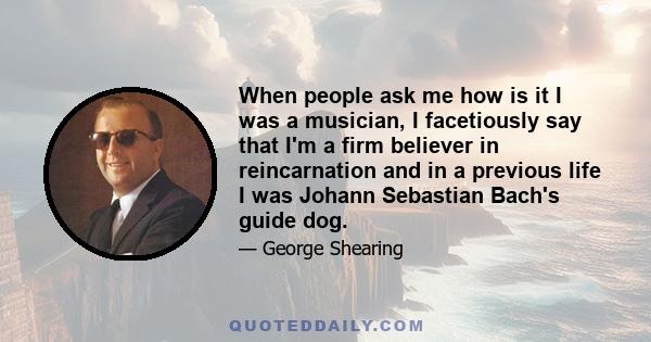 When people ask me how is it I was a musician, I facetiously say that I'm a firm believer in reincarnation and in a previous life I was Johann Sebastian Bach's guide dog.