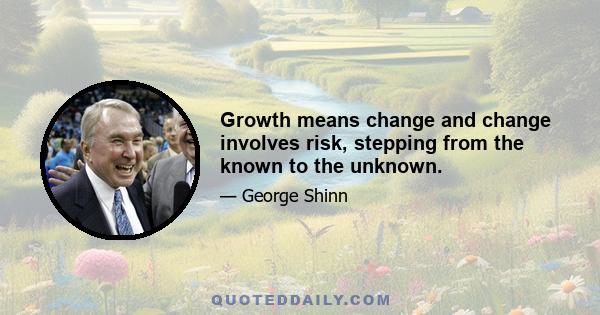 Growth means change and change involves risk, stepping from the known to the unknown.