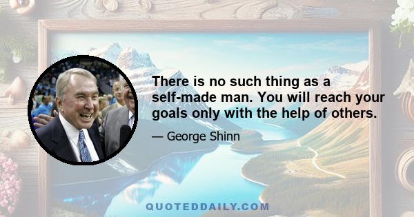 There is no such thing as a self-made man. You will reach your goals only with the help of others.