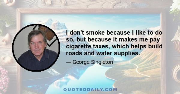 I don't smoke because I like to do so, but because it makes me pay cigarette taxes, which helps build roads and water supplies.