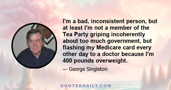 I'm a bad, inconsistent person, but at least I'm not a member of the Tea Party griping incoherently about too much government, but flashing my Medicare card every other day to a doctor because I'm 400 pounds overweight.