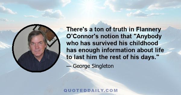 There's a ton of truth in Flannery O'Connor's notion that Anybody who has survived his childhood has enough information about life to last him the rest of his days.