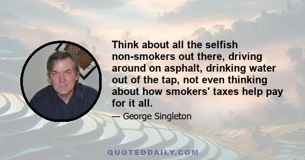 Think about all the selfish non-smokers out there, driving around on asphalt, drinking water out of the tap, not even thinking about how smokers' taxes help pay for it all.