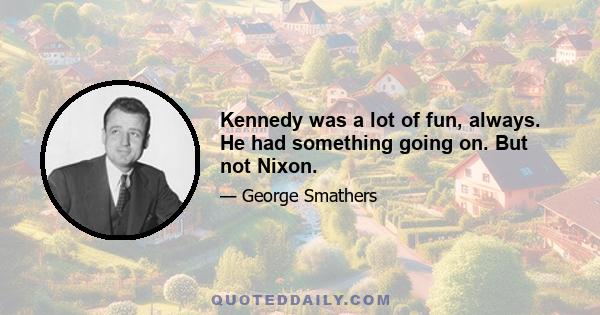 Kennedy was a lot of fun, always. He had something going on. But not Nixon.