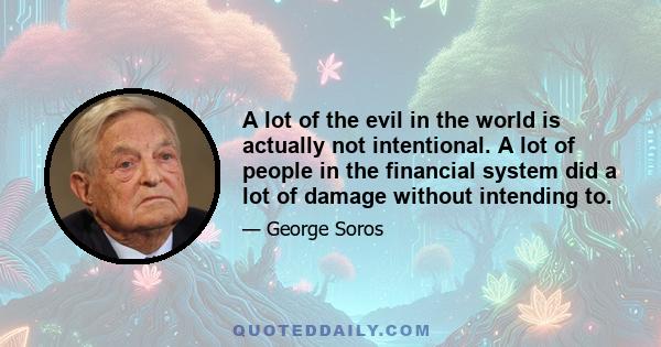 A lot of the evil in the world is actually not intentional. A lot of people in the financial system did a lot of damage without intending to.