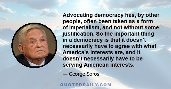 Advocating democracy has, by other people, often been taken as a form of imperialism, and not without some justification. So the important thing in a democracy is that it doesn't necessarily have to agree with what