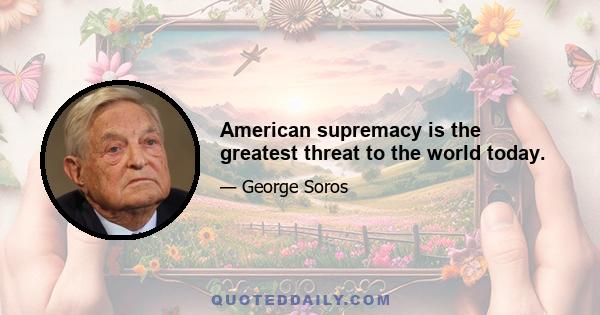 American supremacy is the greatest threat to the world today.