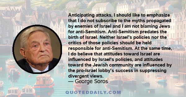 Anticipating attacks, I should like to emphasize that I do not subscribe to the myths propagated by enemies of Israel and I am not blaming Jews for anti-Semitism. Anti-Semitism predates the birth of Israel. Neither