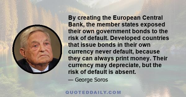 By creating the European Central Bank, the member states exposed their own government bonds to the risk of default. Developed countries that issue bonds in their own currency never default, because they can always print 