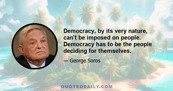 Democracy, by its very nature, can't be imposed on people. Democracy has to be the people deciding for themselves.