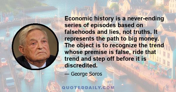 Economic history is a never-ending series of episodes based on falsehoods and lies, not truths. It represents the path to big money. The object is to recognize the trend whose premise is false, ride that trend and step