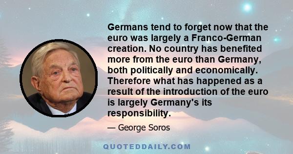 Germans tend to forget now that the euro was largely a Franco-German creation. No country has benefited more from the euro than Germany, both politically and economically. Therefore what has happened as a result of the