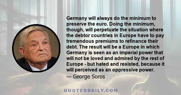 Germany will always do the minimum to preserve the euro. Doing the minimum, though, will perpetuate the situation where the debtor countries in Europe have to pay tremendous premiums to refinance their debt. The result