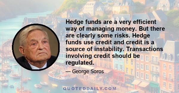 Hedge funds are a very efficient way of managing money. But there are clearly some risks. Hedge funds use credit and credit is a source of instability. Transactions involving credit should be regulated.