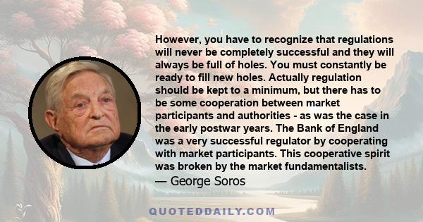 However, you have to recognize that regulations will never be completely successful and they will always be full of holes. You must constantly be ready to fill new holes. Actually regulation should be kept to a minimum, 