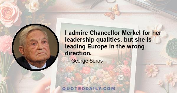 I admire Chancellor Merkel for her leadership qualities, but she is leading Europe in the wrong direction.