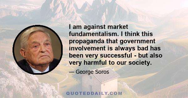 I am against market fundamentalism. I think this propaganda that government involvement is always bad has been very successful - but also very harmful to our society.