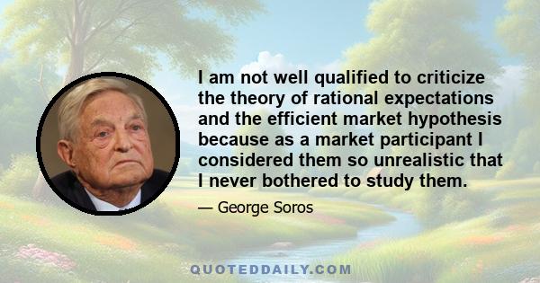 I am not well qualified to criticize the theory of rational expectations and the efficient market hypothesis because as a market participant I considered them so unrealistic that I never bothered to study them.