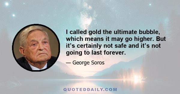 I called gold the ultimate bubble, which means it may go higher. But it’s certainly not safe and it’s not going to last forever.