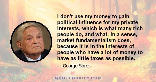 I don't use my money to gain political influence for my private interests, which is what many rich people do, and what, in a sense, market fundamentalism does, because it is in the interests of people who have a lot of