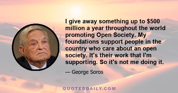 I give away something up to $500 million a year throughout the world promoting Open Society. My foundations support people in the country who care about an open society. It's their work that I'm supporting. So it's not