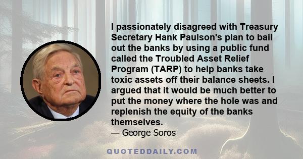 I passionately disagreed with Treasury Secretary Hank Paulson's plan to bail out the banks by using a public fund called the Troubled Asset Relief Program (TARP) to help banks take toxic assets off their balance sheets. 