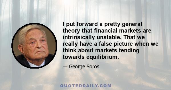 I put forward a pretty general theory that financial markets are intrinsically unstable. That we really have a false picture when we think about markets tending towards equilibrium.