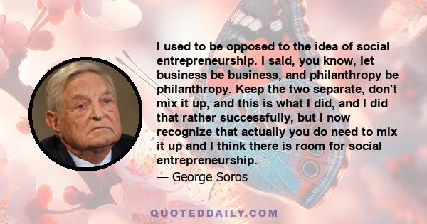 I used to be opposed to the idea of social entrepreneurship. I said, you know, let business be business, and philanthropy be philanthropy. Keep the two separate, don't mix it up, and this is what I did, and I did that