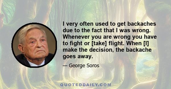 I very often used to get backaches due to the fact that I was wrong. Whenever you are wrong you have to fight or [take] flight. When [I] make the decision, the backache goes away.