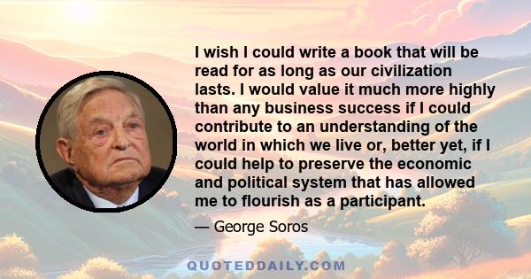 I wish I could write a book that will be read for as long as our civilization lasts. I would value it much more highly than any business success if I could contribute to an understanding of the world in which we live