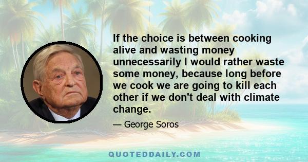 If the choice is between cooking alive and wasting money unnecessarily I would rather waste some money, because long before we cook we are going to kill each other if we don't deal with climate change.