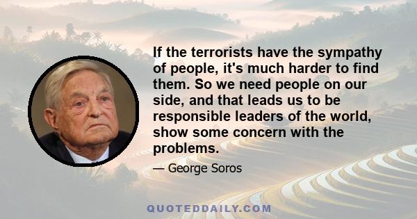 If the terrorists have the sympathy of people, it's much harder to find them. So we need people on our side, and that leads us to be responsible leaders of the world, show some concern with the problems.