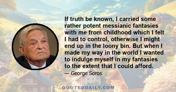 If truth be known, I carried some rather potent messianic fantasies with me from childhood which I felt I had to control, otherwise I might end up in the loony bin. But when I made my way in the world I wanted to