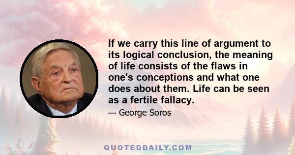 If we carry this line of argument to its logical conclusion, the meaning of life consists of the flaws in one's conceptions and what one does about them. Life can be seen as a fertile fallacy.