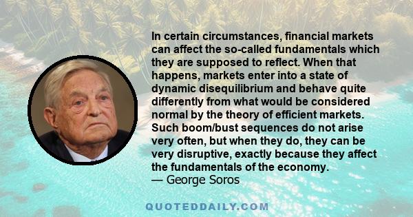 In certain circumstances, financial markets can affect the so-called fundamentals which they are supposed to reflect. When that happens, markets enter into a state of dynamic disequilibrium and behave quite differently