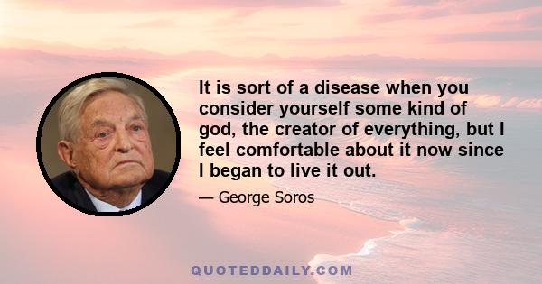 It is sort of a disease when you consider yourself some kind of god, the creator of everything, but I feel comfortable about it now since I began to live it out.