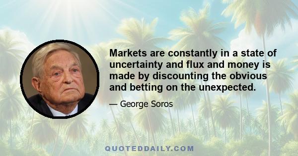 Markets are constantly in a state of uncertainty and flux and money is made by discounting the obvious and betting on the unexpected.