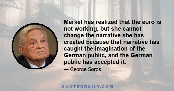 Merkel has realized that the euro is not working, but she cannot change the narrative she has created because that narrative has caught the imagination of the German public, and the German public has accepted it.