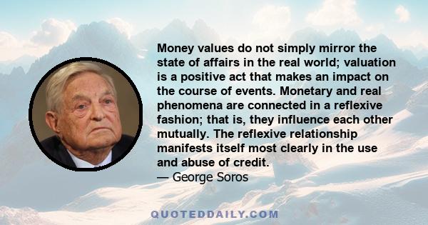 Money values do not simply mirror the state of affairs in the real world; valuation is a positive act that makes an impact on the course of events. Monetary and real phenomena are connected in a reflexive fashion; that