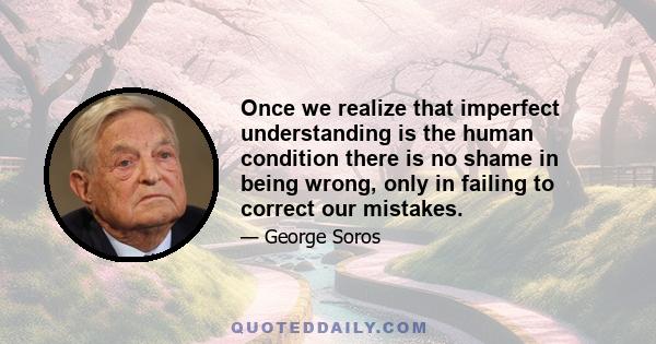 Once we realize that imperfect understanding is the human condition there is no shame in being wrong, only in failing to correct our mistakes.