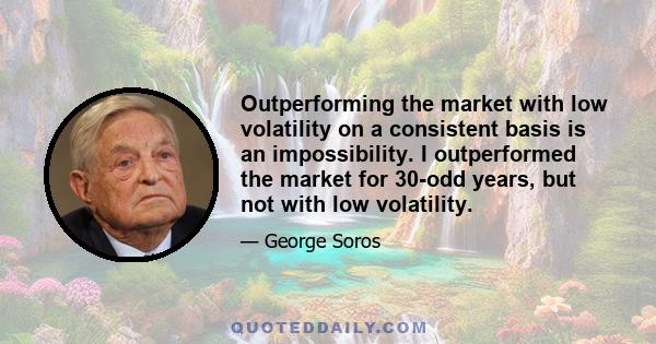 Outperforming the market with low volatility on a consistent basis is an impossibility. I outperformed the market for 30-odd years, but not with low volatility.