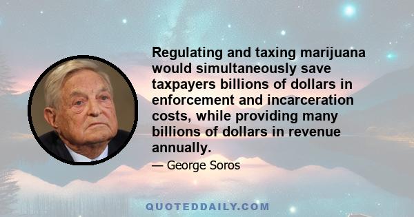 Regulating and taxing marijuana would simultaneously save taxpayers billions of dollars in enforcement and incarceration costs, while providing many billions of dollars in revenue annually.