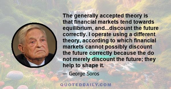 The generally accepted theory is that financial markets tend towards equilibrium, and...discount the future correctly. I operate using a different theory, according to which financial markets cannot possibly discount