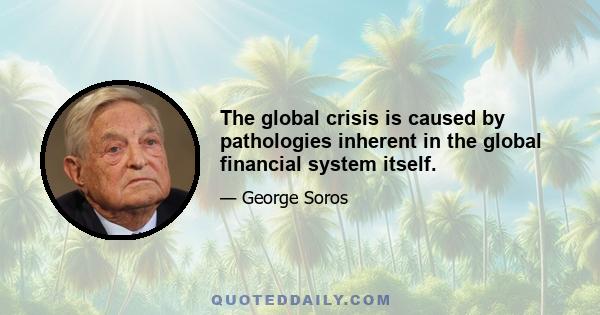 The global crisis is caused by pathologies inherent in the global financial system itself.