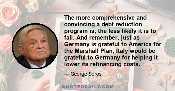 The more comprehensive and convincing a debt reduction program is, the less likely it is to fail. And remember, just as Germany is grateful to America for the Marshall Plan, Italy would be grateful to Germany for