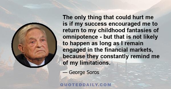 The only thing that could hurt me is if my success encouraged me to return to my childhood fantasies of omnipotence - but that is not likely to happen as long as I remain engaged in the financial markets, because they