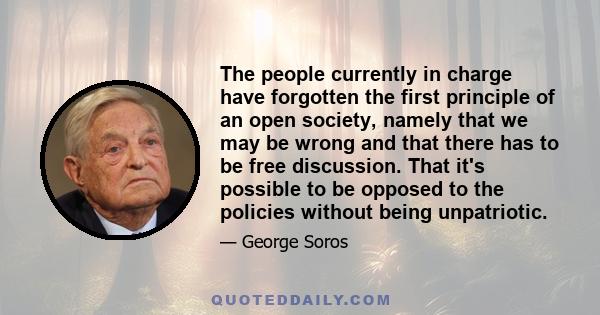 The people currently in charge have forgotten the first principle of an open society, namely that we may be wrong and that there has to be free discussion. That it's possible to be opposed to the policies without being