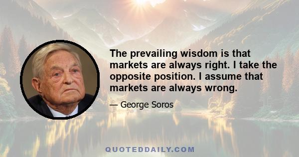 The prevailing wisdom is that markets are always right. I take the opposite position. I assume that markets are always wrong.