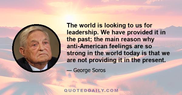 The world is looking to us for leadership. We have provided it in the past; the main reason why anti-American feelings are so strong in the world today is that we are not providing it in the present.